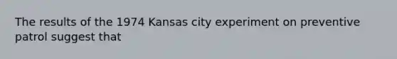 The results of the 1974 Kansas city experiment on preventive patrol suggest that