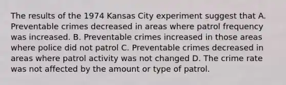 The results of the 1974 Kansas City experiment suggest that A. Preventable crimes decreased in areas where patrol frequency was increased. B. Preventable crimes increased in those areas where police did not patrol C. Preventable crimes decreased in areas where patrol activity was not changed D. The crime rate was not affected by the amount or type of patrol.