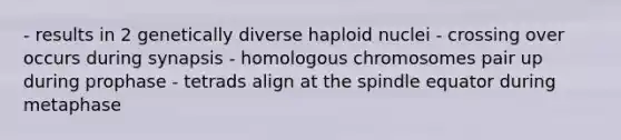 - results in 2 genetically diverse haploid nuclei - crossing over occurs during synapsis - homologous chromosomes pair up during prophase - tetrads align at the spindle equator during metaphase