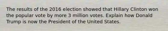 The results of the 2016 election showed that Hillary Clinton won the popular vote by more 3 million votes. Explain how Donald Trump is now the President of the United States.