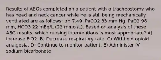 Results of ABGs completed on a patient with a tracheostomy who has head and neck cancer while he is still being mechanically ventilated are as follows: pH 7.49, PaCO2 33 mm Hg, PaO2 98 mm, HCO3 22 mEq/L (22 mmol/L). Based on analysis of these ABG results, which nursing interventions is most appropriate? A) Increase FIO2. B) Decrease respiratory rate. C) Withhold opioid analgesia. D) Continue to monitor patient. E) Administer IV sodium bicarbonate