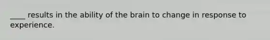 ____ results in the ability of the brain to change in response to experience.