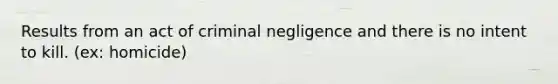 Results from an act of criminal negligence and there is no intent to kill. (ex: homicide)