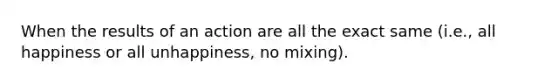 When the results of an action are all the exact same (i.e., all happiness or all unhappiness, no mixing).