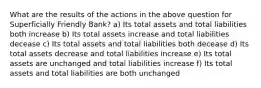 What are the results of the actions in the above question for Superficially Friendly Bank? a) Its total assets and total liabilities both increase b) Its total assets increase and total liabilities decease c) Its total assets and total liabilities both decease d) Its total assets decrease and total liabilities increase e) Its total assets are unchanged and total liabilities increase f) Its total assets and total liabilities are both unchanged