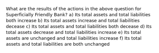 What are the results of the actions in the above question for Superficially Friendly Bank? a) Its total assets and total liabilities both increase b) Its total assets increase and total liabilities decease c) Its total assets and total liabilities both decease d) Its total assets decrease and total liabilities increase e) Its total assets are unchanged and total liabilities increase f) Its total assets and total liabilities are both unchanged