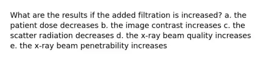 What are the results if the added filtration is increased? a. the patient dose decreases b. the image contrast increases c. the scatter radiation decreases d. the x-ray beam quality increases e. the x-ray beam penetrability increases