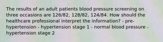 The results of an adult patients blood pressure screening on three occasions are 126/82, 128/82, 124/84. How should the healthcare professional interpret the information? - pre-hypertension - hypertension stage 1 - normal blood pressure - hypertension stage 2