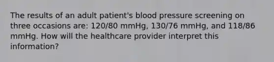 The results of an adult patient's blood pressure screening on three occasions are: 120/80 mmHg, 130/76 mmHg, and 118/86 mmHg. How will the healthcare provider interpret this information?