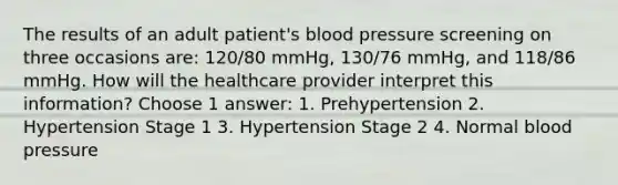 The results of an adult patient's blood pressure screening on three occasions are: 120/80 mmHg, 130/76 mmHg, and 118/86 mmHg. How will the healthcare provider interpret this information? Choose 1 answer: 1. Prehypertension 2. Hypertension Stage 1 3. Hypertension Stage 2 4. Normal blood pressure