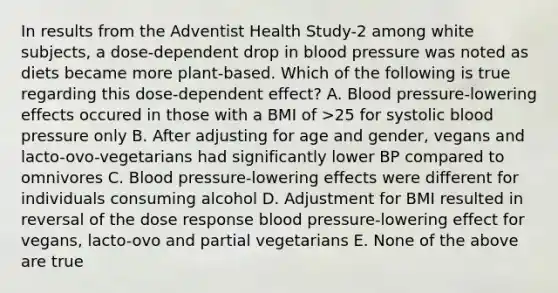 In results from the Adventist Health Study-2 among white subjects, a dose-dependent drop in blood pressure was noted as diets became more plant-based. Which of the following is true regarding this dose-dependent effect? A. Blood pressure-lowering effects occured in those with a BMI of >25 for systolic blood pressure only B. After adjusting for age and gender, vegans and lacto-ovo-vegetarians had significantly lower BP compared to omnivores C. Blood pressure-lowering effects were different for individuals consuming alcohol D. Adjustment for BMI resulted in reversal of the dose response blood pressure-lowering effect for vegans, lacto-ovo and partial vegetarians E. None of the above are true