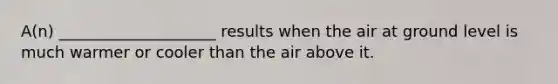 A(n) ____________________ results when the air at ground level is much warmer or cooler than the air above it.