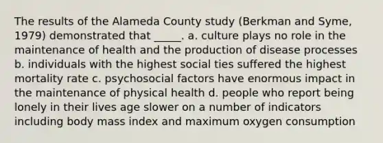 The results of the Alameda County study (Berkman and Syme, 1979) demonstrated that _____. a. culture plays no role in the maintenance of health and the production of disease processes b. individuals with the highest social ties suffered the highest mortality rate c. psychosocial factors have enormous impact in the maintenance of physical health d. people who report being lonely in their lives age slower on a number of indicators including body mass index and maximum oxygen consumption