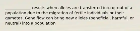 _____________ results when alleles are transferred into or out of a population due to the migration of fertile individuals or their gametes. Gene flow can bring new alleles (beneficial, harmful, or neutral) into a population