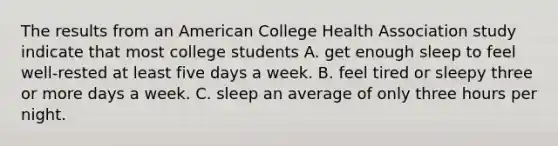 The results from an American College Health Association study indicate that most college students A. get enough sleep to feel well-rested at least five days a week. B. feel tired or sleepy three or more days a week. C. sleep an average of only three hours per night.