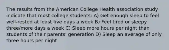 The results from the American College Health association study indicate that most college students: A) Get enough sleep to feel well-rested at least five days a week B) Feel tired or sleepy three/more days a week C) Sleep more hours per night than students of their parents' generation D) Sleep an average of only three hours per night