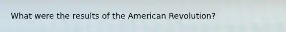 What were the results of the American Revolution?