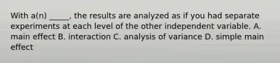 With a(n) _____, the results are analyzed as if you had separate experiments at each level of the other independent variable. A. main effect B. interaction C. analysis of variance D. simple main effect