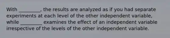 With _________, the results are analyzed as if you had separate experiments at each level of the other independent variable, while _________ examines the effect of an independent variable irrespective of the levels of the other independent variable.