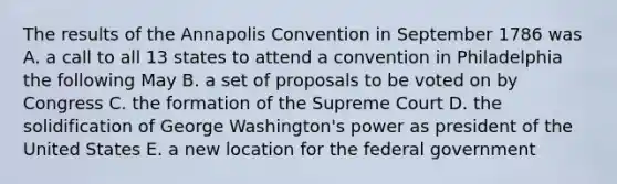 The results of the Annapolis Convention in September 1786 was A. a call to all 13 states to attend a convention in Philadelphia the following May B. a set of proposals to be voted on by Congress C. the formation of the Supreme Court D. the solidification of George Washington's power as president of the United States E. a new location for the federal government