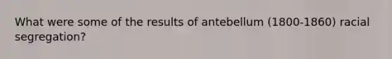 What were some of the results of antebellum (1800-1860) racial segregation?