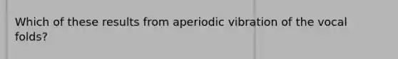 Which of these results from aperiodic vibration of the vocal folds?