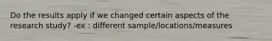 Do the results apply if we changed certain aspects of the research study? -ex : different sample/locations/measures