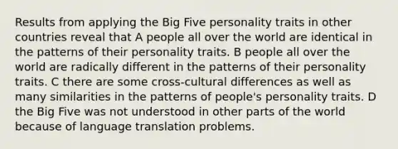 Results from applying the Big Five personality traits in other countries reveal that A people all over the world are identical in the patterns of their personality traits. B people all over the world are radically different in the patterns of their personality traits. C there are some cross-cultural differences as well as many similarities in the patterns of people's personality traits. D the Big Five was not understood in other parts of the world because of language translation problems.