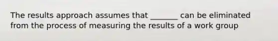 The results approach assumes that _______ can be eliminated from the process of measuring the results of a work group