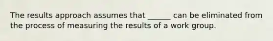 The results approach assumes that ______ can be eliminated from the process of measuring the results of a work group.