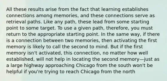 All these results arise from the fact that learning establishes connections among memories, and these connections serve as retrieval paths. Like any path, these lead from some starting point to some target. To use a given path, therefore, you must return to the appropriate starting point. In the same way, if there is a connection between two memories, then activating the first memory is likely to call the second to mind. But if the first memory isn't activated, this connection, no matter how well established, will not help in locating the second memory—just as a large highway approaching Chicago from the south won't be helpful if you're trying to reach Chicago from the north