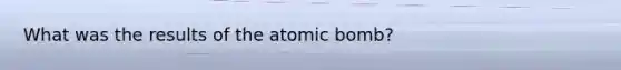 What was the results of the atomic bomb?