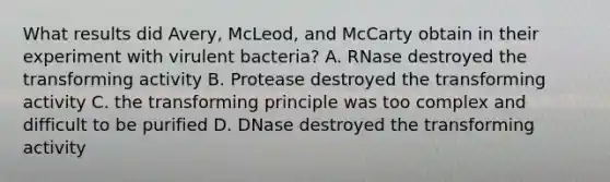 What results did Avery, McLeod, and McCarty obtain in their experiment with virulent bacteria? A. RNase destroyed the transforming activity B. Protease destroyed the transforming activity C. the transforming principle was too complex and difficult to be purified D. DNase destroyed the transforming activity