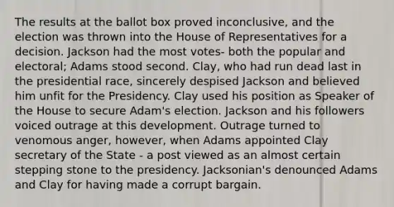 The results at the ballot box proved inconclusive, and the election was thrown into the House of Representatives for a decision. Jackson had the most votes- both the popular and electoral; Adams stood second. Clay, who had run dead last in the presidential race, sincerely despised Jackson and believed him unfit for the Presidency. Clay used his position as Speaker of the House to secure Adam's election. Jackson and his followers voiced outrage at this development. Outrage turned to venomous anger, however, when Adams appointed Clay secretary of the State - a post viewed as an almost certain stepping stone to the presidency. Jacksonian's denounced Adams and Clay for having made a corrupt bargain.