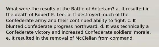 What were the results of the Battle of Antietam? a. It resulted in the death of Robert E. Lee. b. It destroyed much of the Confederate army and their continued ability to fight. c. It blunted Confederate progress northward. d. It was technically a Confederate victory and increased Confederate soldiers' morale. e. It resulted in the removal of McClellan from command.