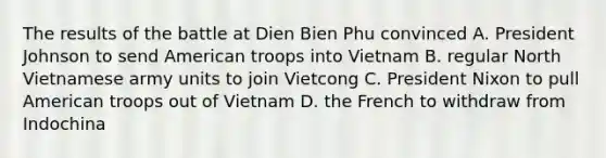 The results of the battle at Dien Bien Phu convinced A. President Johnson to send American troops into Vietnam B. regular North Vietnamese army units to join Vietcong C. President Nixon to pull American troops out of Vietnam D. the French to withdraw from Indochina