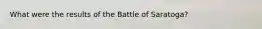 What were the results of the Battle of Saratoga?