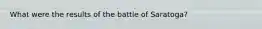 What were the results of the battle of Saratoga?