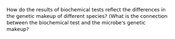 How do the results of biochemical tests reflect the differences in the genetic makeup of different species? (What is the connection between the biochemical test and the microbe's genetic makeup?