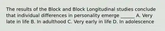 The results of the Block and Block Longitudinal studies conclude that individual differences in personality emerge ______ A. Very late in life B. In adulthood C. Very early in life D. In adolescence