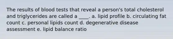 The results of blood tests that reveal a person's total cholesterol and triglycerides are called a ____. a. lipid profile b. circulating fat count c. personal lipids count d. degenerative disease assessment e. lipid balance ratio