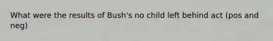 What were the results of Bush's no child left behind act (pos and neg)