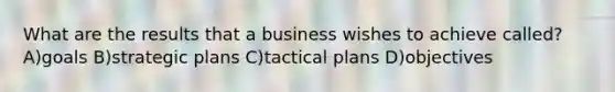 What are the results that a business wishes to achieve called? A)goals B)strategic plans C)tactical plans D)objectives