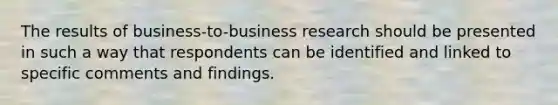 The results of business-to-business research should be presented in such a way that respondents can be identified and linked to specific comments and findings.