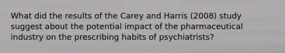 What did the results of the Carey and Harris (2008) study suggest about the potential impact of the pharmaceutical industry on the prescribing habits of psychiatrists?