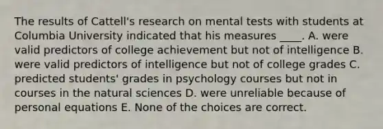 The results of Cattell's research on mental tests with students at Columbia University indicated that his measures ____. A. were valid predictors of college achievement but not of intelligence B. were valid predictors of intelligence but not of college grades C. predicted students' grades in psychology courses but not in courses in the natural sciences D. were unreliable because of personal equations E. None of the choices are correct.