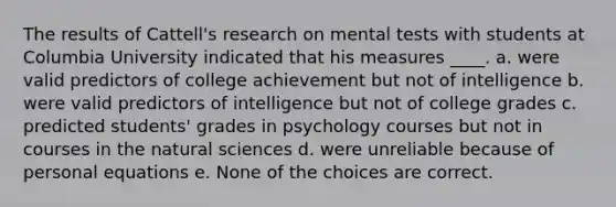 The results of Cattell's research on mental tests with students at Columbia University indicated that his measures ____. a. were valid predictors of college achievement but not of intelligence b. were valid predictors of intelligence but not of college grades c. predicted students' grades in psychology courses but not in courses in the natural sciences d. were unreliable because of personal equations e. None of the choices are correct.