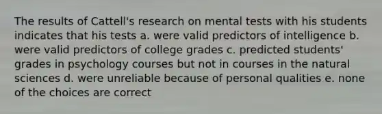 The results of Cattell's research on mental tests with his students indicates that his tests a. were valid predictors of intelligence b. were valid predictors of college grades c. predicted students' grades in psychology courses but not in courses in the natural sciences d. were unreliable because of personal qualities e. none of the choices are correct