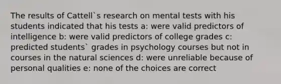 The results of Cattell`s research on mental tests with his students indicated that his tests a: were valid predictors of intelligence b: were valid predictors of college grades c: predicted students` grades in psychology courses but not in courses in the natural sciences d: were unreliable because of personal qualities e: none of the choices are correct