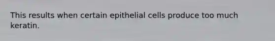 This results when certain epithelial cells produce too much keratin.